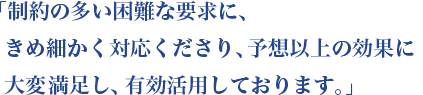 「制約の多い困難な要求に、きめ細かく対応くださり、予想以上の効果に大変大満足し、有効活用しております。」